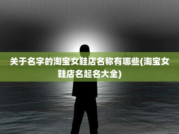 关于名字的淘宝女鞋店名称有哪些(淘宝女鞋店名起名大全)