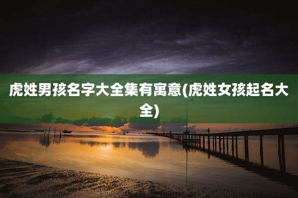 虎姓男孩名字大全集有寓意(虎姓女孩起名大全)