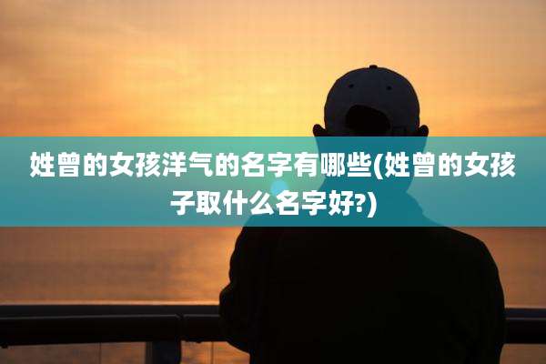 姓曾的女孩洋气的名字有哪些(姓曾的女孩子取什么名字好?)