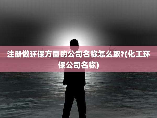 注册做环保方面的公司名称怎么取?(化工环保公司名称)