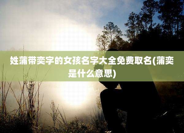 姓蒲带奕字的女孩名字大全免费取名(蒲奕是什么意思)