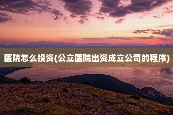 医院怎么投资(公立医院出资成立公司的程序)