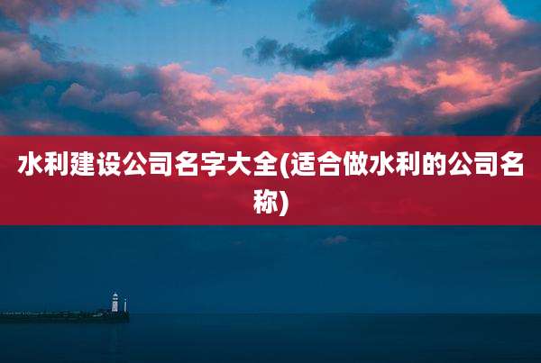 水利建设公司名字大全(适合做水利的公司名称)