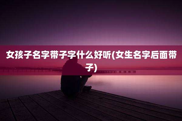 女孩子名字带子字什么好听(女生名字后面带子)