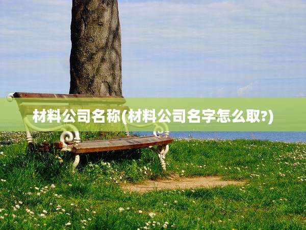 材料公司名称(材料公司名字怎么取?)