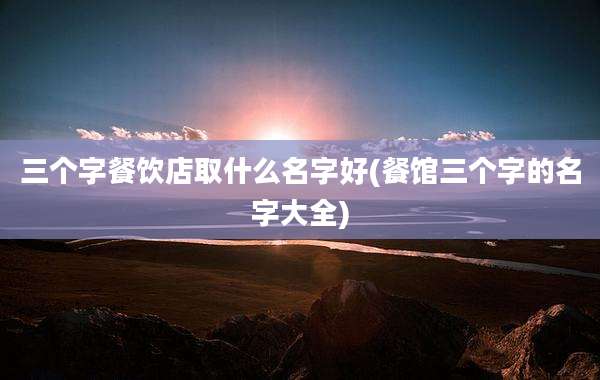 三个字餐饮店取什么名字好(餐馆三个字的名字大全)