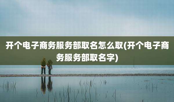 开个电子商务服务部取名怎么取(开个电子商务服务部取名字)