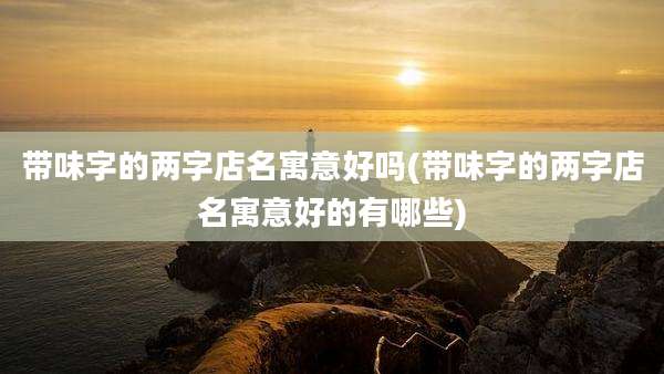 带味字的两字店名寓意好吗(带味字的两字店名寓意好的有哪些)