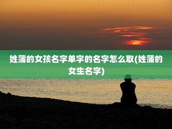 姓蒲的女孩名字单字的名字怎么取(姓蒲的女生名字)