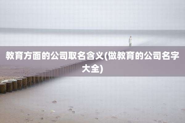 教育方面的公司取名含义(做教育的公司名字大全)
