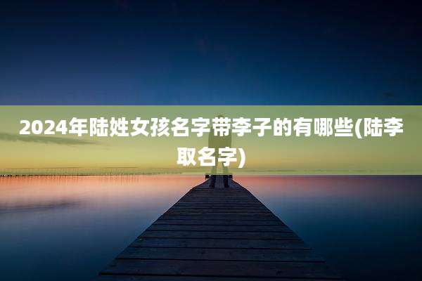 2024年陆姓女孩名字带李子的有哪些(陆李取名字)