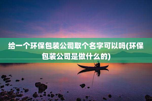 给一个环保包装公司取个名字可以吗(环保包装公司是做什么的)