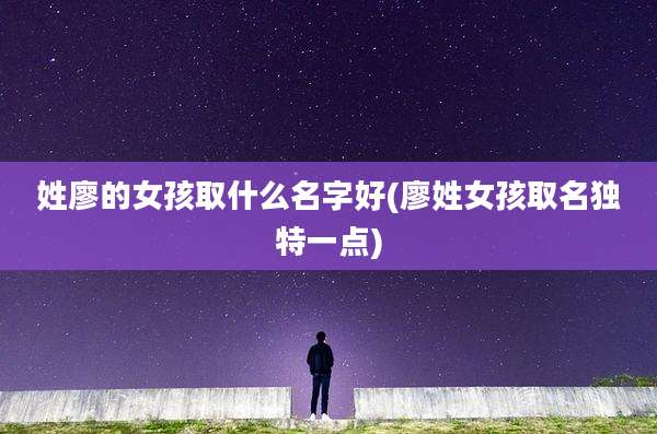 姓廖的女孩取什么名字好(廖姓女孩取名独特一点)