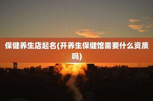保健养生店起名(开养生保健馆需要什么资质吗)