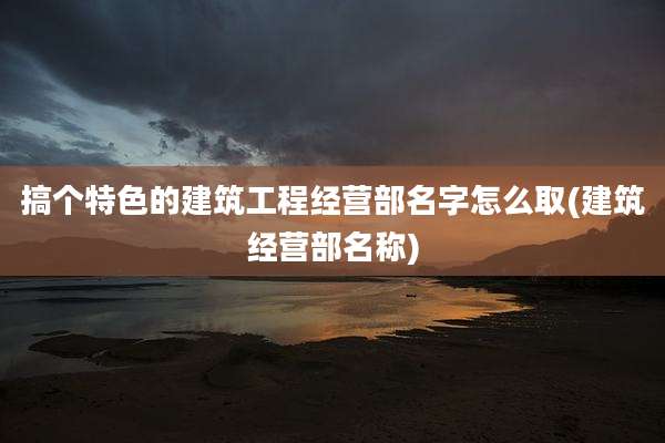 搞个特色的建筑工程经营部名字怎么取(建筑经营部名称)
