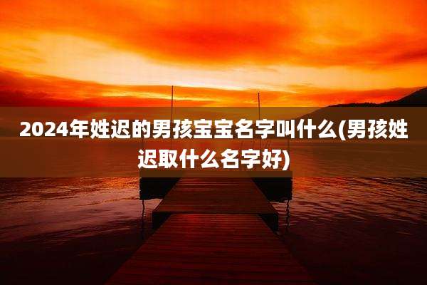 2024年姓迟的男孩宝宝名字叫什么(男孩姓迟取什么名字好)