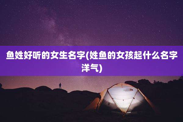 鱼姓好听的女生名字(姓鱼的女孩起什么名字洋气)