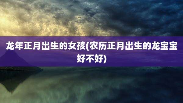 龙年正月出生的女孩(农历正月出生的龙宝宝好不好)