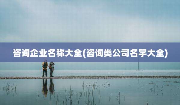 咨询企业名称大全(咨询类公司名字大全)