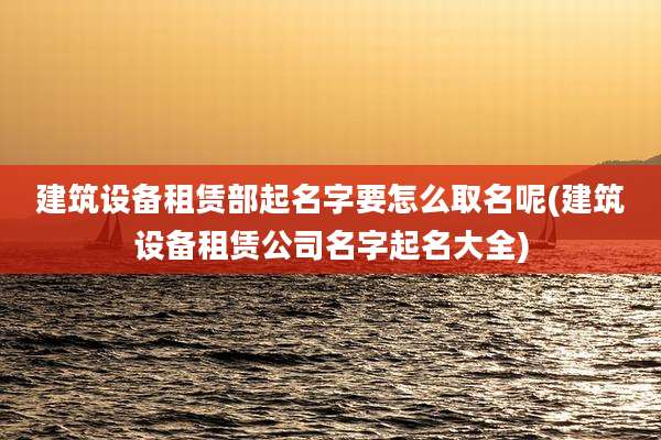 建筑设备租赁部起名字要怎么取名呢(建筑设备租赁公司名字起名大全)
