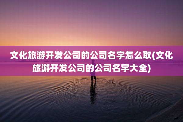 文化旅游开发公司的公司名字怎么取(文化旅游开发公司的公司名字大全)