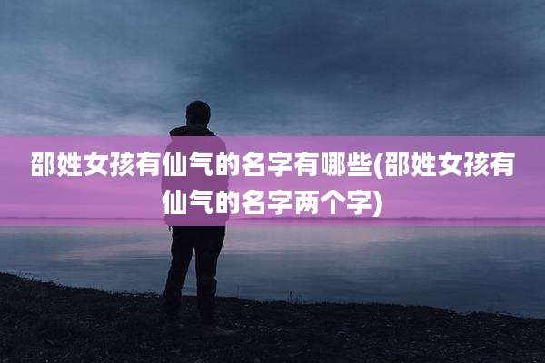 邵姓女孩有仙气的名字有哪些(邵姓女孩有仙气的名字两个字)