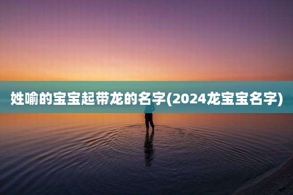姓喻的宝宝起带龙的名字(2024龙宝宝名字)