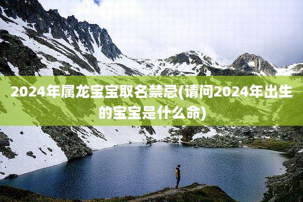2024年属龙宝宝取名禁忌(请问2024年出生的宝宝是什么命)
