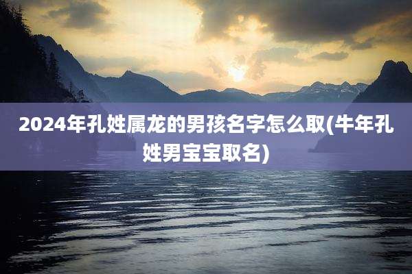 2024年孔姓属龙的男孩名字怎么取(牛年孔姓男宝宝取名)