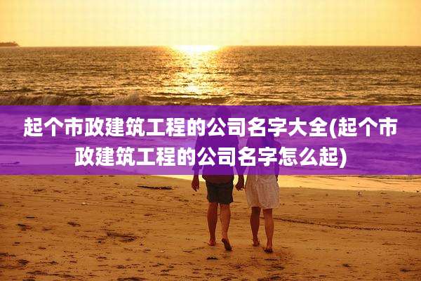 起个市政建筑工程的公司名字大全(起个市政建筑工程的公司名字怎么起)