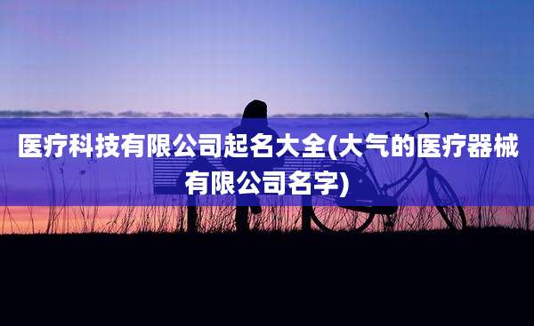 医疗科技有限公司起名大全(大气的医疗器械有限公司名字)