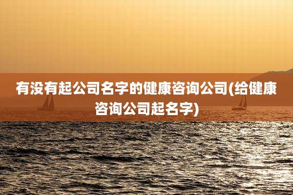 有没有起公司名字的健康咨询公司(给健康咨询公司起名字)