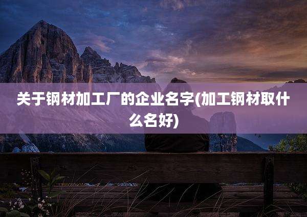 关于钢材加工厂的企业名字(加工钢材取什么名好)