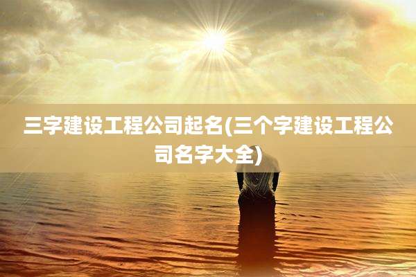 三字建设工程公司起名(三个字建设工程公司名字大全)