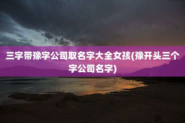 三字带豫字公司取名字大全女孩(豫开头三个字公司名字)
