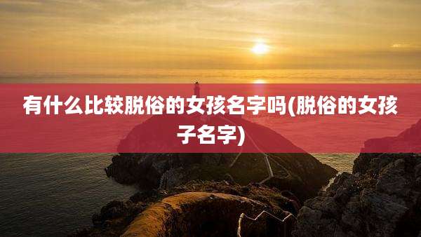 有什么比较脱俗的女孩名字吗(脱俗的女孩子名字)