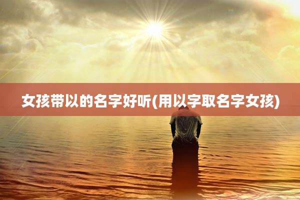 女孩带以的名字好听(用以字取名字女孩)