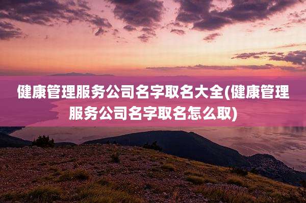 健康管理服务公司名字取名大全(健康管理服务公司名字取名怎么取)