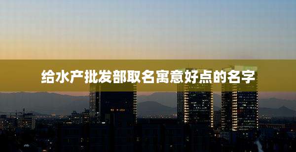 给水产批发部取名寓意好点的名字