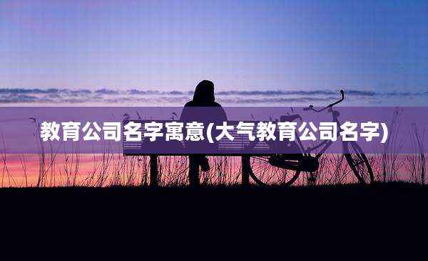 教育公司名字寓意(大气教育公司名字)