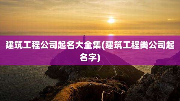 建筑工程公司起名大全集(建筑工程类公司起名字)