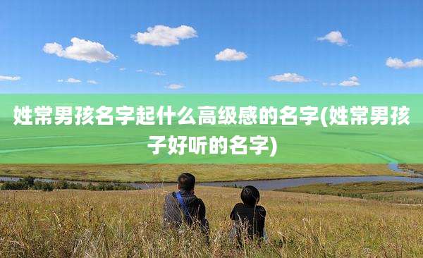 姓常男孩名字起什么高级感的名字(姓常男孩子好听的名字)