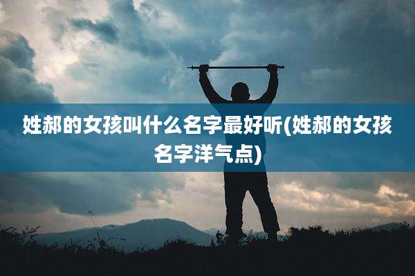 姓郝的女孩叫什么名字最好听(姓郝的女孩名字洋气点)