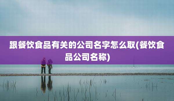 跟餐饮食品有关的公司名字怎么取(餐饮食品公司名称)