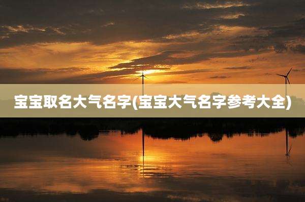 宝宝取名大气名字(宝宝大气名字参考大全)