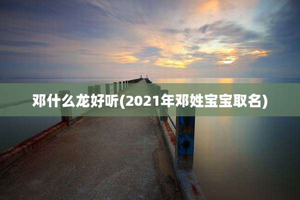 邓什么龙好听(2021年邓姓宝宝取名)