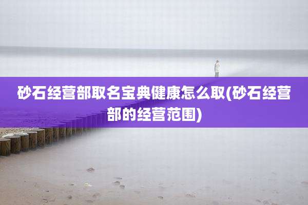砂石经营部取名宝典健康怎么取(砂石经营部的经营范围)