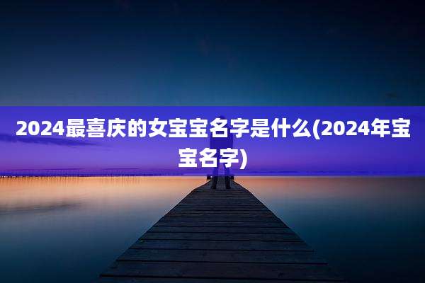 2024最喜庆的女宝宝名字是什么(2024年宝宝名字)