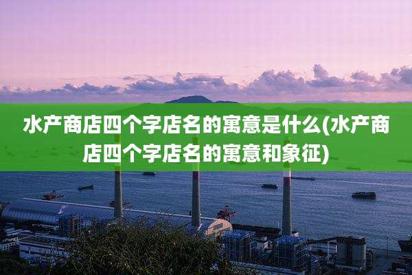水产商店四个字店名的寓意是什么(水产商店四个字店名的寓意和象征)
