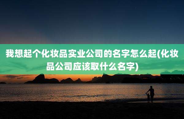 我想起个化妆品实业公司的名字怎么起(化妆品公司应该取什么名字)